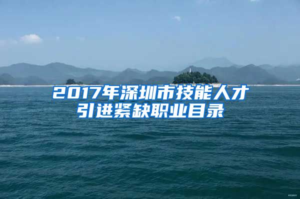 2017年深圳市技能人才引进紧缺职业目录