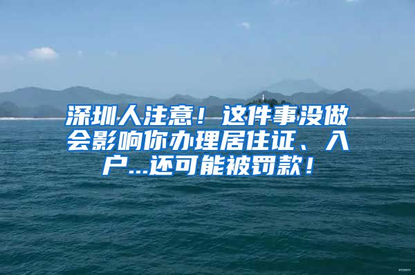 深圳人注意！这件事没做会影响你办理居住证、入户...还可能被罚款！