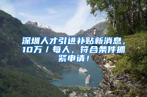 深圳人才引进补贴新消息，10万／每人，符合条件抓紧申请！