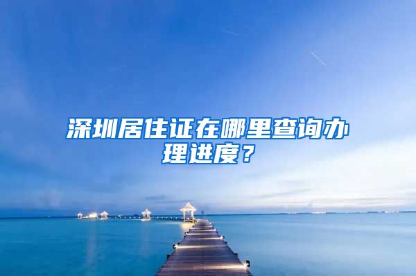 深圳居住证在哪里查询办理进度？