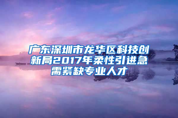 广东深圳市龙华区科技创新局2017年柔性引进急需紧缺专业人才