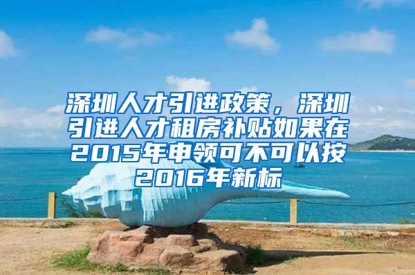 深圳人才引进政策，深圳引进人才租房补贴如果在2015年申领可不可以按2016年新标