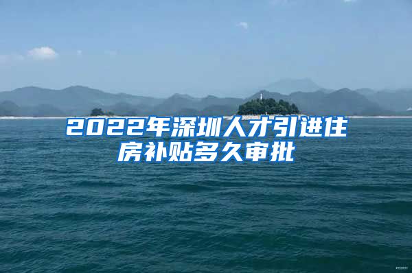 2022年深圳人才引进住房补贴多久审批