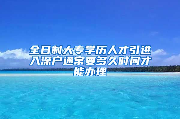 全日制大专学历人才引进入深户通常要多久时间才能办理