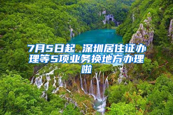 7月5日起 深圳居住证办理等5项业务换地方办理啦