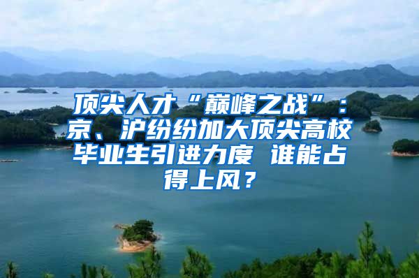 顶尖人才“巅峰之战”：京、沪纷纷加大顶尖高校毕业生引进力度 谁能占得上风？