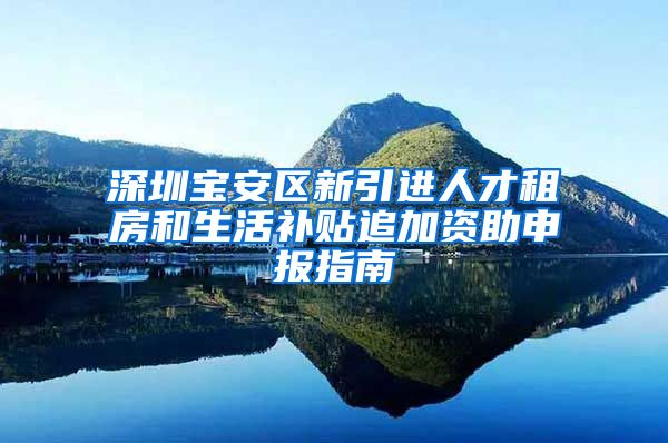 深圳宝安区新引进人才租房和生活补贴追加资助申报指南