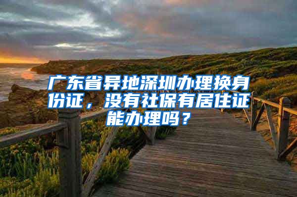 广东省异地深圳办理换身份证，没有社保有居住证能办理吗？