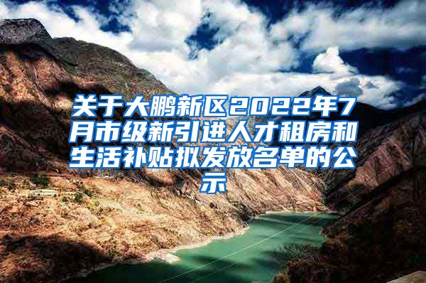 关于大鹏新区2022年7月市级新引进人才租房和生活补贴拟发放名单的公示