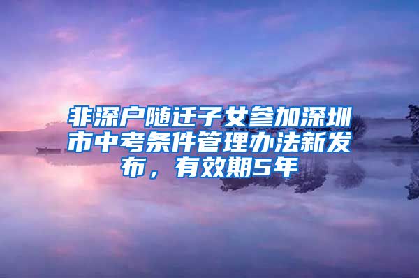 非深户随迁子女参加深圳市中考条件管理办法新发布，有效期5年