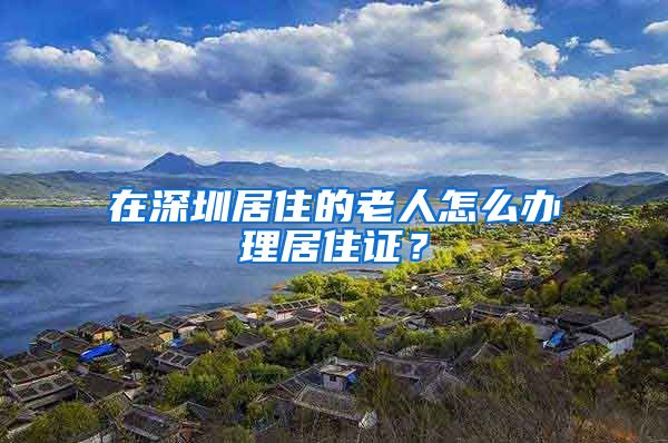 在深圳居住的老人怎么办理居住证？