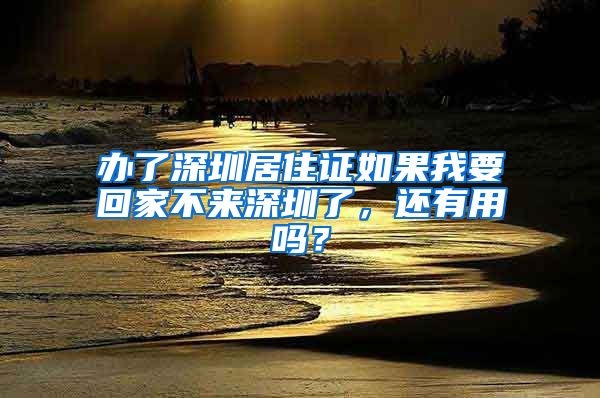 办了深圳居住证如果我要回家不来深圳了，还有用吗？