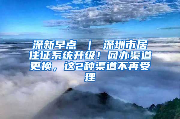 深新早点 ｜ 深圳市居住证系统升级！网办渠道更换，这2种渠道不再受理