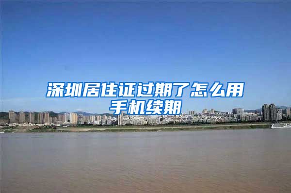 深圳居住证过期了怎么用手机续期