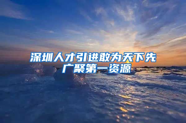 深圳人才引进敢为天下先 广聚第一资源