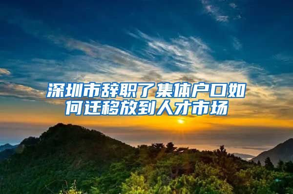 深圳市辞职了集体户口如何迁移放到人才市场