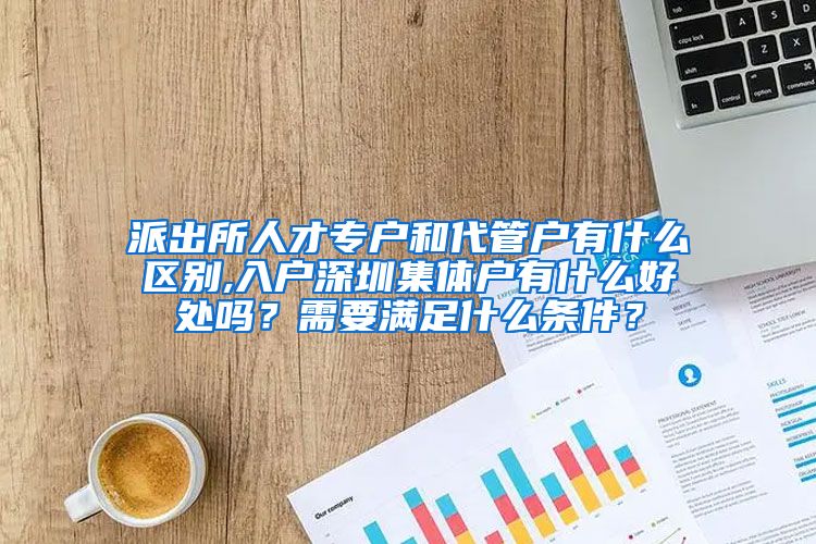 派出所人才专户和代管户有什么区别,入户深圳集体户有什么好处吗？需要满足什么条件？