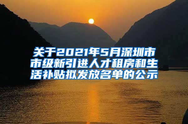 关于2021年5月深圳市市级新引进人才租房和生活补贴拟发放名单的公示