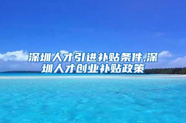 深圳人才引进补贴条件,深圳人才创业补贴政策