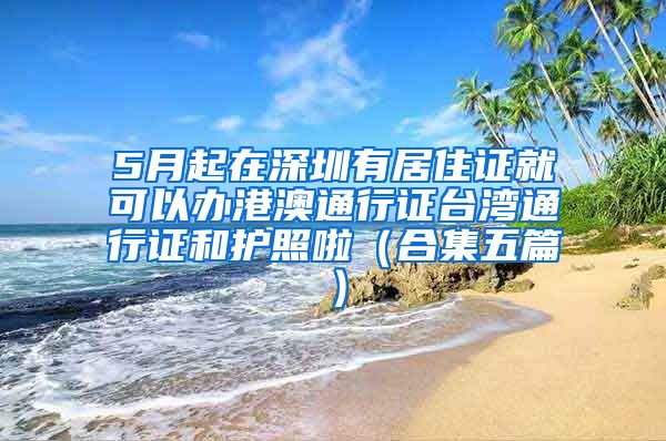 5月起在深圳有居住证就可以办港澳通行证台湾通行证和护照啦（合集五篇）