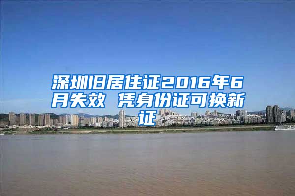 深圳旧居住证2016年6月失效 凭身份证可换新证