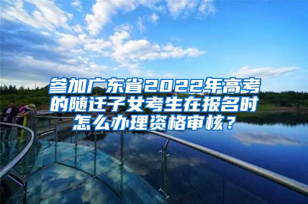 参加广东省2022年高考的随迁子女考生在报名时怎么办理资格审核？