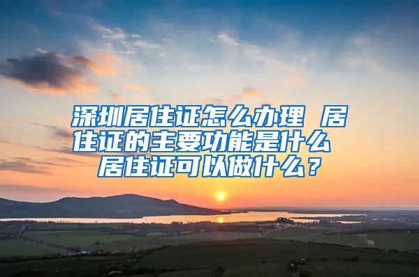 深圳居住证怎么办理 居住证的主要功能是什么 居住证可以做什么？