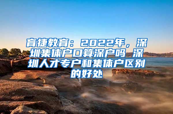 育捷教育：2022年，深圳集体户口算深户吗 深圳人才专户和集体户区别的好处