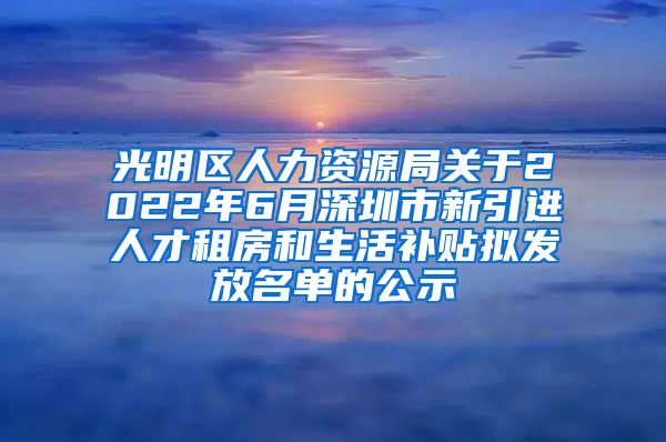 光明区人力资源局关于2022年6月深圳市新引进人才租房和生活补贴拟发放名单的公示