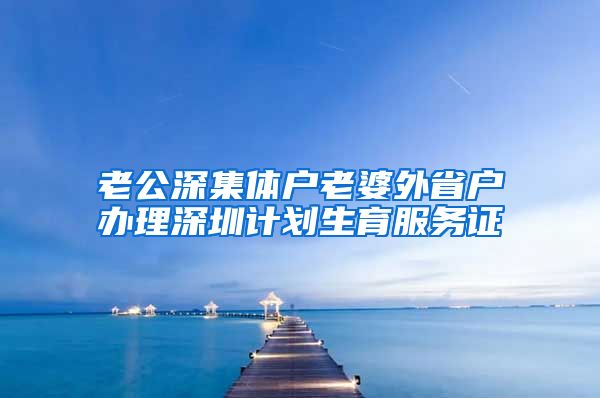 老公深集体户老婆外省户办理深圳计划生育服务证