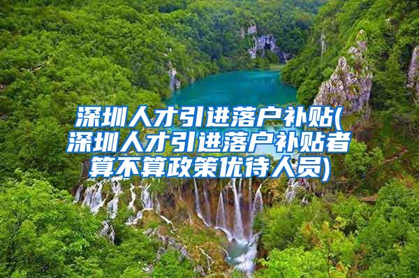 深圳人才引进落户补贴(深圳人才引进落户补贴者算不算政策优待人员)