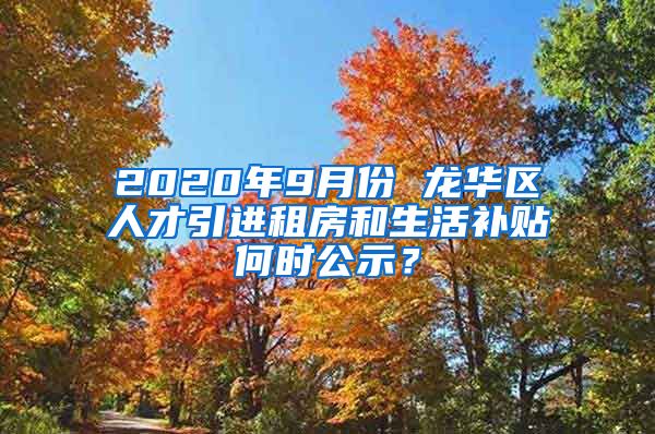 2020年9月份 龙华区人才引进租房和生活补贴何时公示？