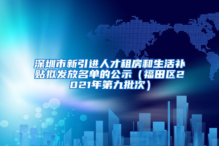 深圳市新引进人才租房和生活补贴拟发放名单的公示（福田区2021年第九批次）