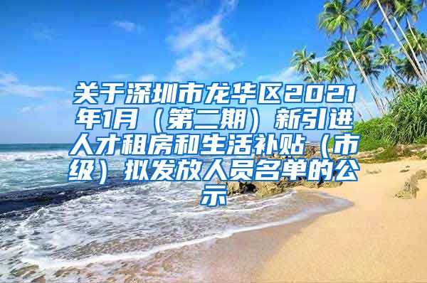 关于深圳市龙华区2021年1月（第二期）新引进人才租房和生活补贴（市级）拟发放人员名单的公示