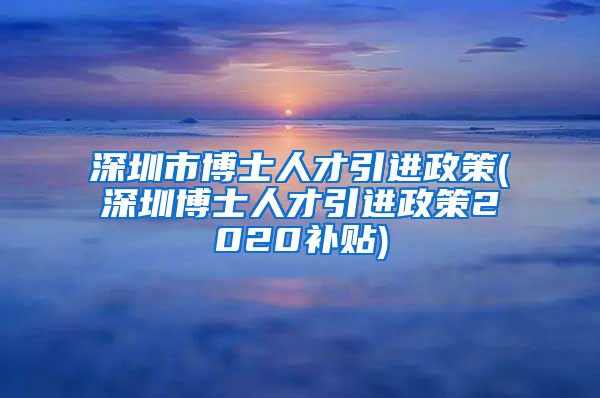 深圳市博士人才引进政策(深圳博士人才引进政策2020补贴)