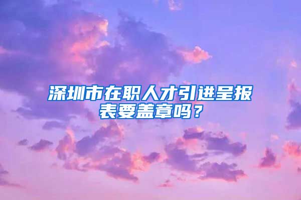 深圳市在职人才引进呈报表要盖章吗？