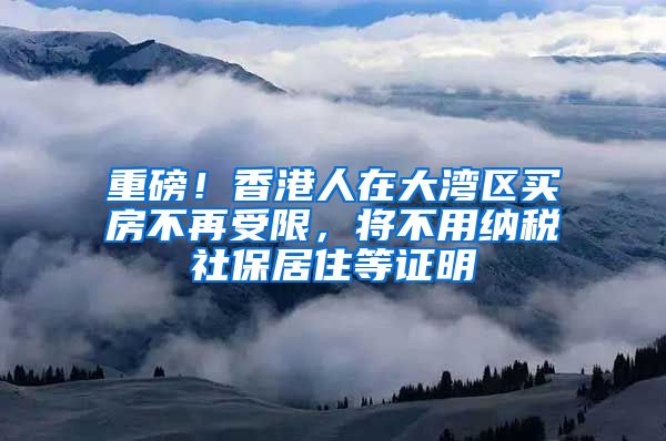 重磅！香港人在大湾区买房不再受限，将不用纳税社保居住等证明