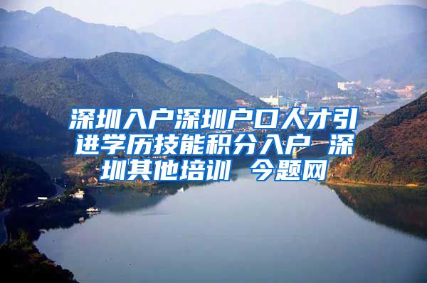 深圳入户深圳户口人才引进学历技能积分入户 深圳其他培训 今题网