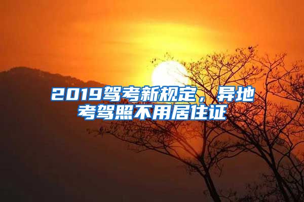 2019驾考新规定，异地考驾照不用居住证