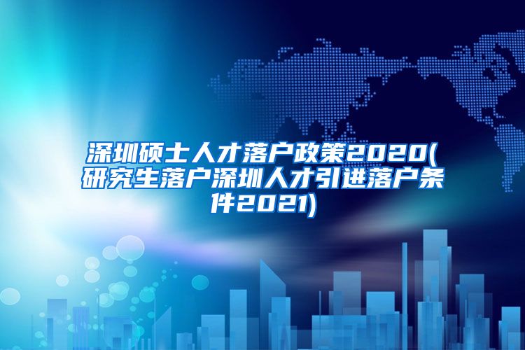 深圳硕士人才落户政策2020(研究生落户深圳人才引进落户条件2021)