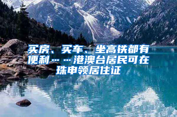 买房、买车、坐高铁都有便利……港澳台居民可在珠申领居住证