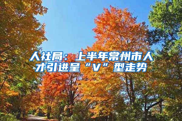 人社局：上半年常州市人才引进呈“V”型走势