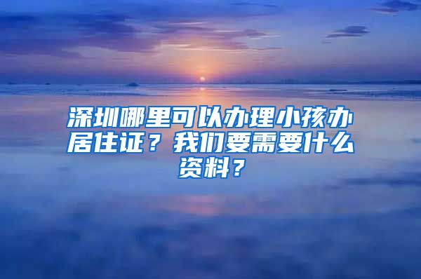 深圳哪里可以办理小孩办居住证？我们要需要什么资料？