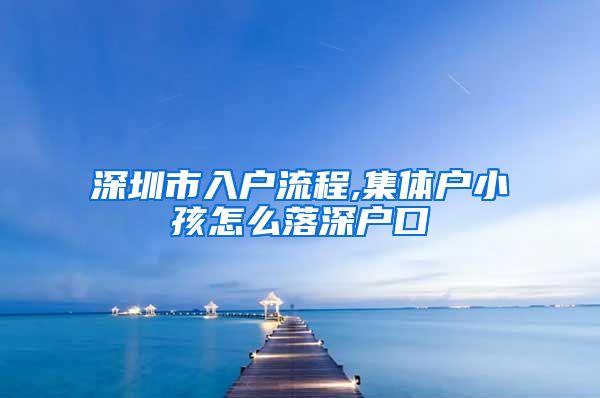 深圳市入户流程,集体户小孩怎么落深户口