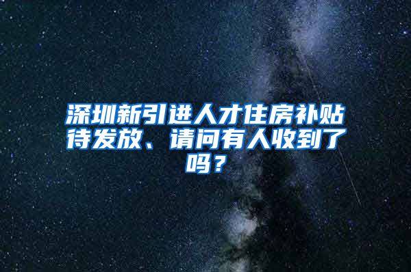 深圳新引进人才住房补贴待发放、请问有人收到了吗？