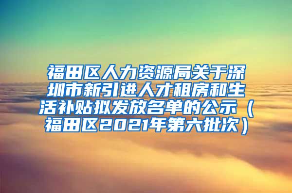 福田区人力资源局关于深圳市新引进人才租房和生活补贴拟发放名单的公示（福田区2021年第六批次）