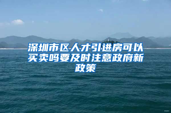 深圳市区人才引进房可以买卖吗要及时注意政府新政策