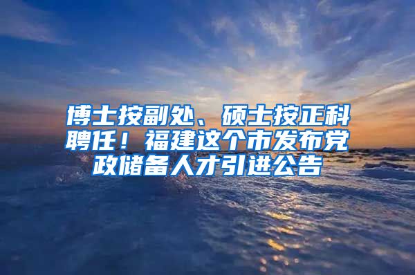 博士按副处、硕士按正科聘任！福建这个市发布党政储备人才引进公告