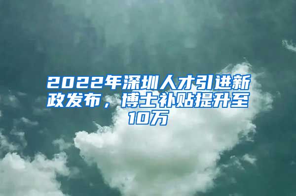 2022年深圳人才引进新政发布，博士补贴提升至10万