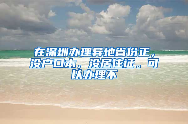 在深圳办理异地省份正，没户口本，没居住证。可以办理不